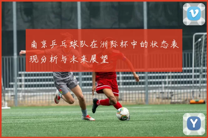 南京乒乓球队在洲际杯中的状态表现分析与未来展望