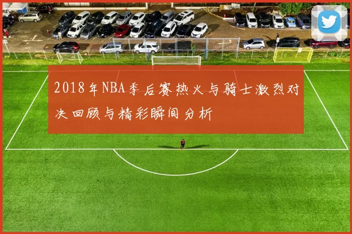 2018年NBA季后赛热火与骑士激烈对决回顾与精彩瞬间分析