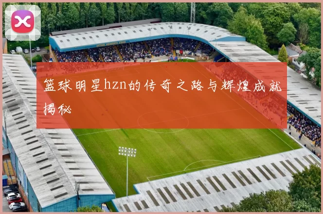 篮球明星hzn的传奇之路与辉煌成就揭秘