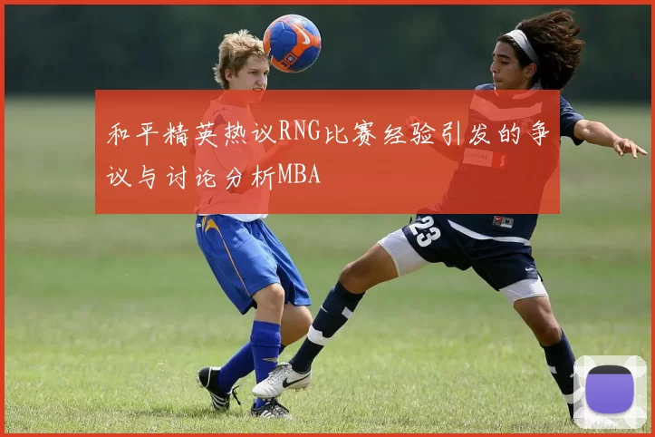 和平精英热议RNG比赛经验引发的争议与讨论分析MBA