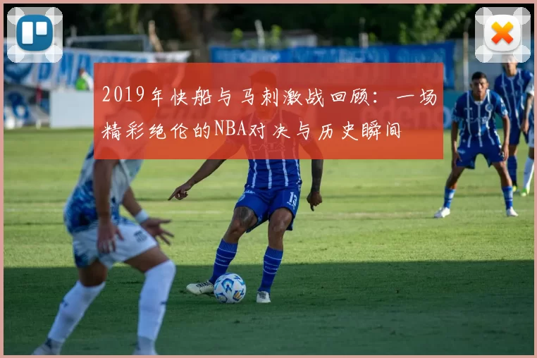 2019年快船与马刺激战回顾：一场精彩绝伦的NBA对决与历史瞬间