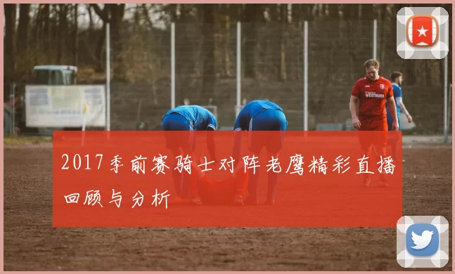 2017季前赛骑士对阵老鹰精彩直播回顾与分析