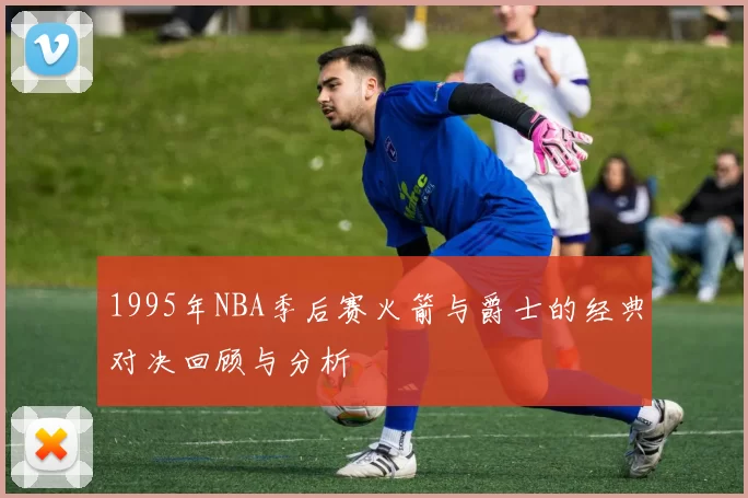 1995年NBA季后赛火箭与爵士的经典对决回顾与分析