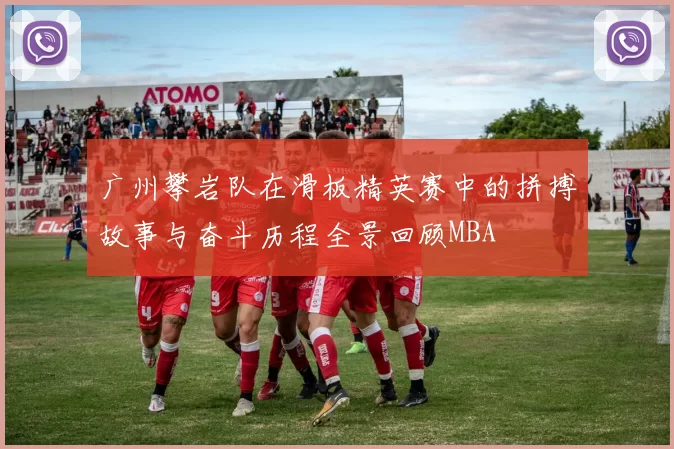 广州攀岩队在滑板精英赛中的拼搏故事与奋斗历程全景回顾MBA