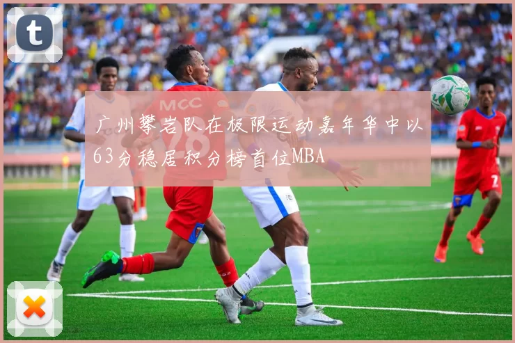 广州攀岩队在极限运动嘉年华中以63分稳居积分榜首位MBA